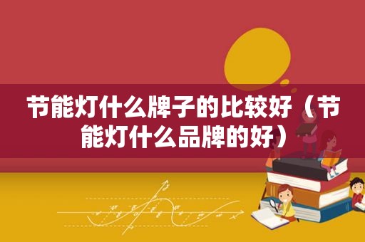 节能灯什么牌子的比较好（节能灯什么品牌的好）