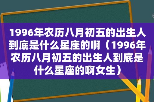 1996年农历八月初五的出生人到底是什么星座的啊（1996年农历八月初五的出生人到底是什么星座的啊女生）