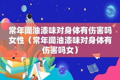 常年闻油漆味对身体有伤害吗女性（常年闻油漆味对身体有伤害吗女）