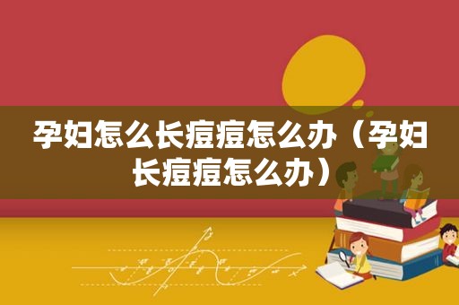 孕妇怎么长痘痘怎么办（孕妇长痘痘怎么办）