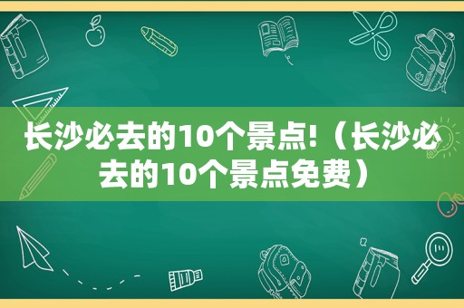 长沙必去的10个景点!（长沙必去的10个景点免费）