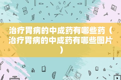治疗胃病的中成药有哪些药（治疗胃病的中成药有哪些图片）