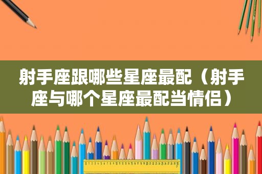 射手座跟哪些星座最配（射手座与哪个星座最配当情侣）