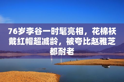76岁李谷一时髦亮相，花棉袄戴红帽超减龄，被夸比赵雅芝都耐老