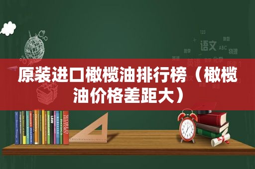 原装进口橄榄油排行榜（橄榄油价格差距大）