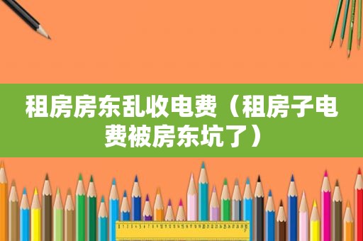 租房房东乱收电费（租房子电费被房东坑了）