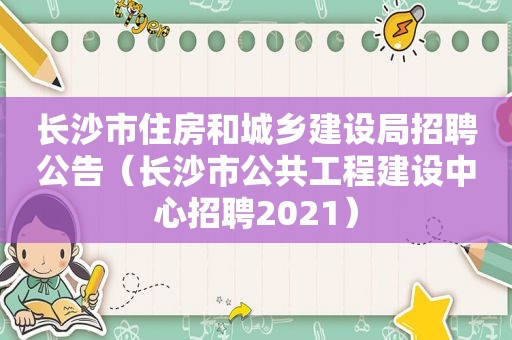长沙市住房和城乡建设局招聘公告（长沙市公共工程建设中心招聘2021）