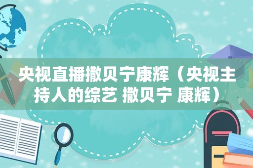 央视直播撒贝宁康辉（央视主持人的综艺 撒贝宁 康辉）