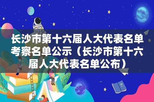 长沙市第十六届人大代表名单考察名单公示（长沙市第十六届人大代表名单公布）