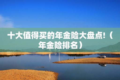 十大值得买的年金险大盘点!（年金险排名）