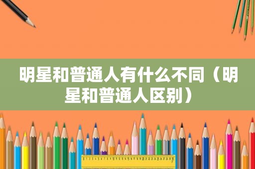 明星和普通人有什么不同（明星和普通人区别）