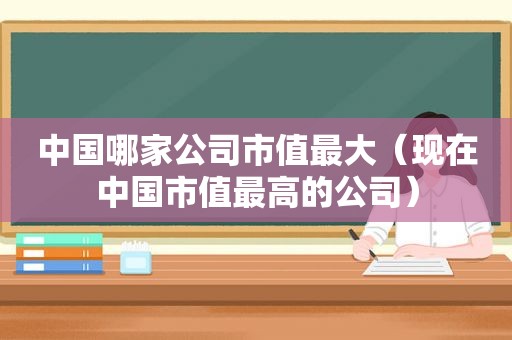 中国哪家公司市值最大（现在中国市值最高的公司）