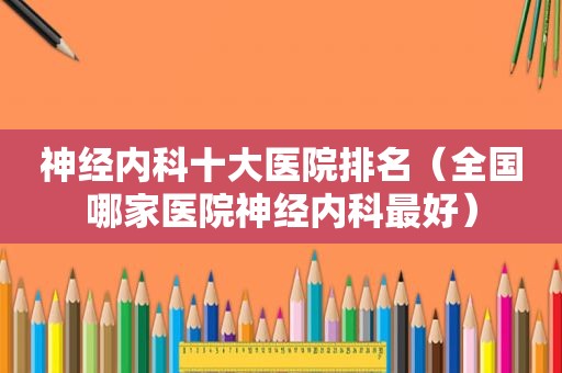 神经内科十大医院排名（全国哪家医院神经内科最好）