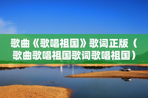 歌曲《歌唱祖国》歌词正版（歌曲歌唱祖国歌词歌唱祖国）