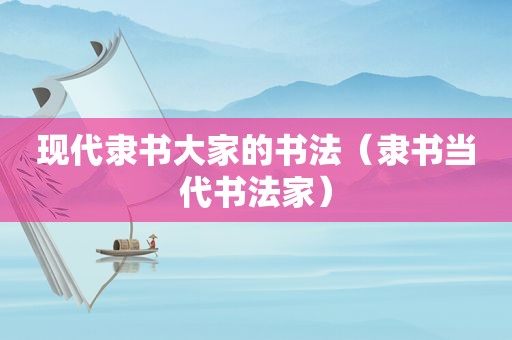 现代隶书大家的书法（隶书当代书法家）