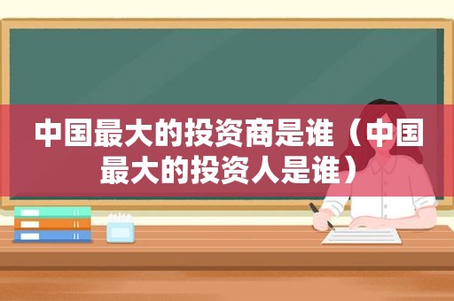 中国最大的投资商是谁（中国最大的投资人是谁）