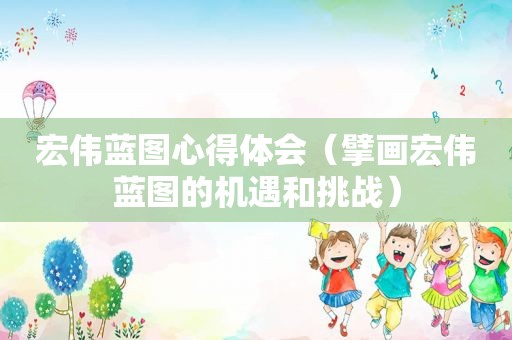 宏伟蓝图心得体会（擘画宏伟蓝图的机遇和挑战）