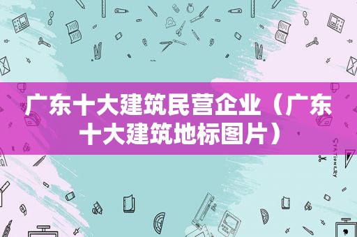 广东十大建筑民营企业（广东十大建筑地标图片）