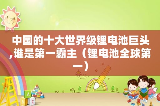 中国的十大世界级锂电池巨头,谁是第一霸主（锂电池全球第一）