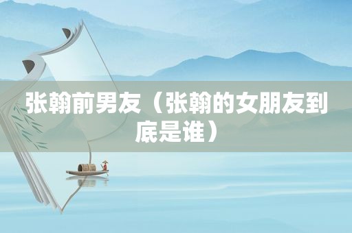 张翰前男友（张翰的女朋友到底是谁）