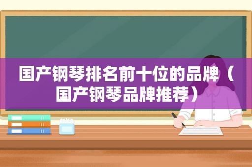 国产钢琴排名前十位的品牌（国产钢琴品牌推荐）