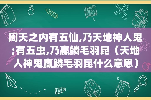 周天之内有五仙,乃天地神人鬼;有五虫,乃蠃鳞毛羽昆（天地人神鬼蠃鳞毛羽昆什么意思）