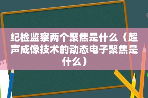 纪检监察两个聚焦是什么（超声成像技术的动态电子聚焦是什么）