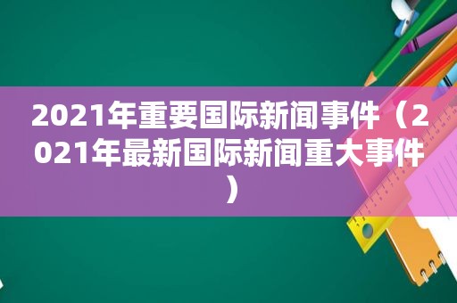 2021年重要国际新闻事件（2021年最新国际新闻重大事件）