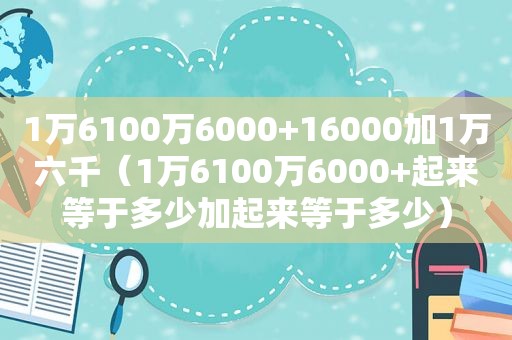 1万6100万6000+16000加1万六千（1万6100万6000+起来等于多少加起来等于多少）