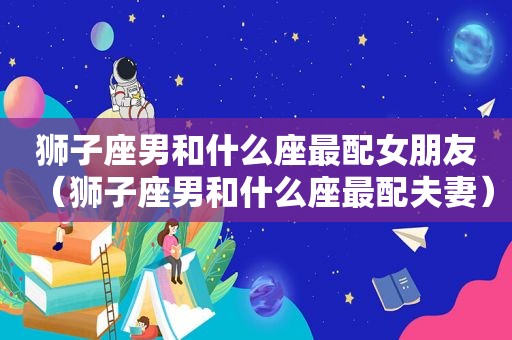 狮子座男和什么座最配女朋友（狮子座男和什么座最配夫妻）