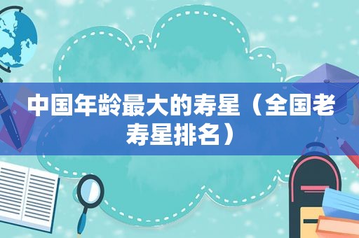 中国年龄最大的寿星（全国老寿星排名）