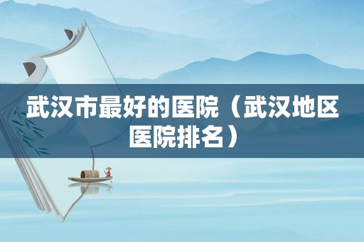 武汉市最好的医院（武汉地区医院排名）