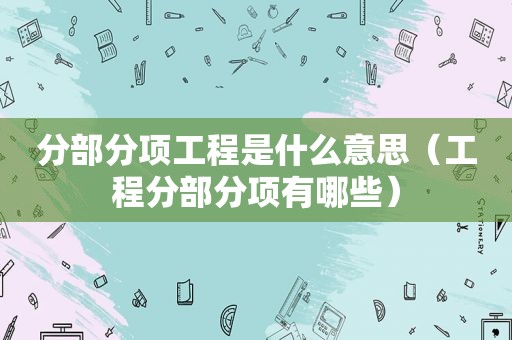 分部分项工程是什么意思（工程分部分项有哪些）