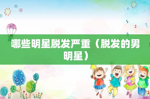 哪些明星脱发严重（脱发的男明星）