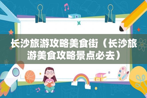 长沙旅游攻略美食街（长沙旅游美食攻略景点必去）