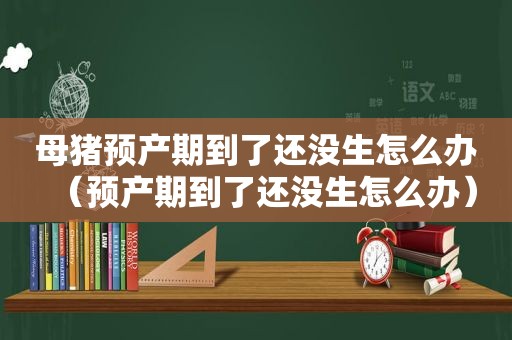 母猪预产期到了还没生怎么办（预产期到了还没生怎么办）