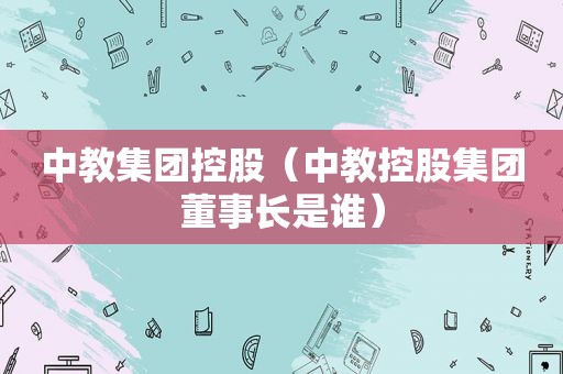 中教集团控股（中教控股集团董事长是谁）