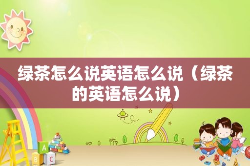 绿茶怎么说英语怎么说（绿茶的英语怎么说）