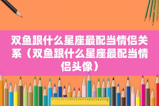 双鱼跟什么星座最配当情侣关系（双鱼跟什么星座最配当情侣头像）