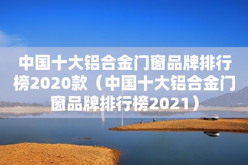 中国十大铝合金门窗品牌排行榜2020款（中国十大铝合金门窗品牌排行榜2021）