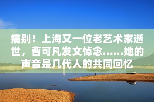 痛别！上海又一位老艺术家逝世，曹可凡发文悼念……她的声音是几代人的共同回忆
