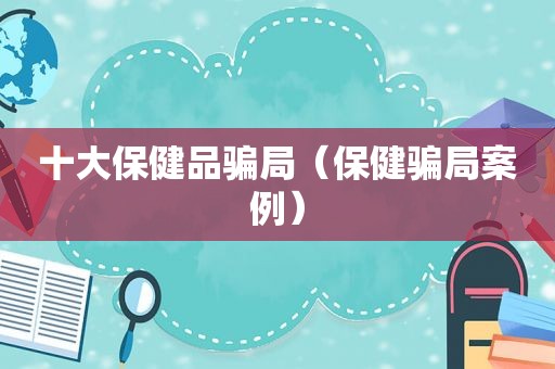 十大保健品骗局（保健骗局案例）