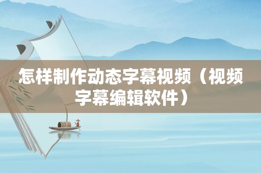 怎样制作动态字幕视频（视频字幕编辑软件）