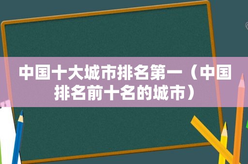 中国十大城市排名第一（中国排名前十名的城市）