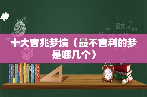 十大吉兆梦境（最不吉利的梦是哪几个）