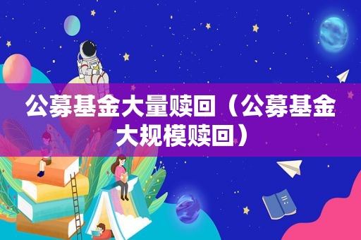 公募基金大量赎回（公募基金大规模赎回）