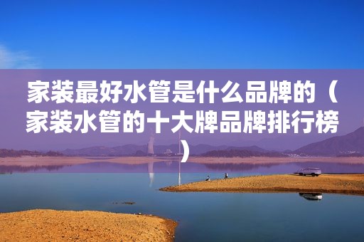 家装最好水管是什么品牌的（家装水管的十大牌品牌排行榜）