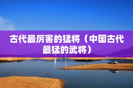 古代最厉害的猛将（中国古代最猛的武将）