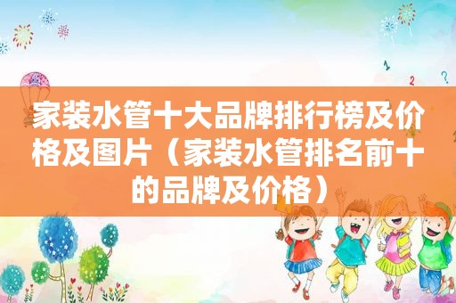 家装水管十大品牌排行榜及价格及图片（家装水管排名前十的品牌及价格）