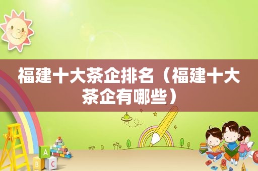 福建十大茶企排名（福建十大茶企有哪些）